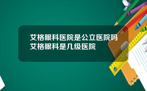 艾格眼科医院是公立医院吗艾格眼科是几级医院