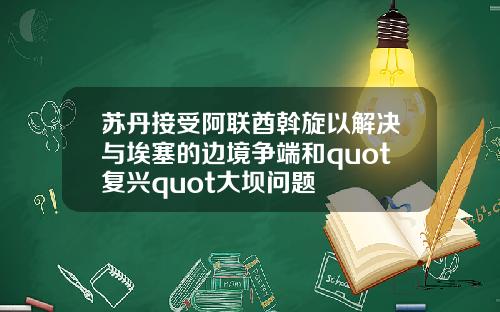 苏丹接受阿联酋斡旋以解决与埃塞的边境争端和quot复兴quot大坝问题