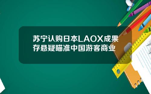 苏宁认购日本LAOX成果存悬疑瞄准中国游客商业