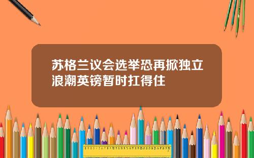 苏格兰议会选举恐再掀独立浪潮英镑暂时扛得住