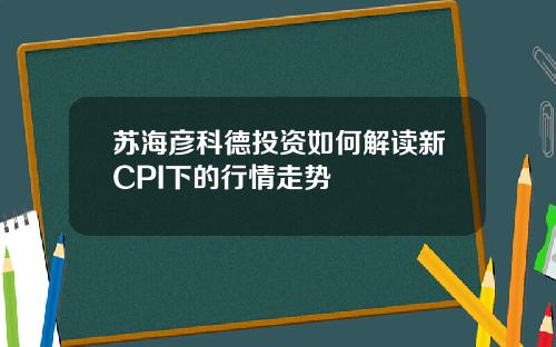 苏海彦科德投资如何解读新CPI下的行情走势