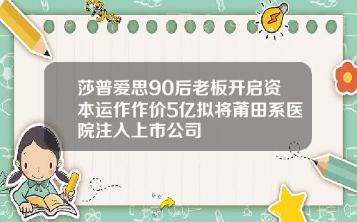 莎普爱思90后老板开启资本运作作价5亿拟将莆田系医院注入上市公司