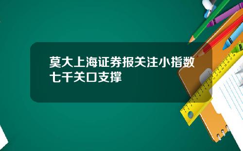 莫大上海证券报关注小指数七千关口支撑