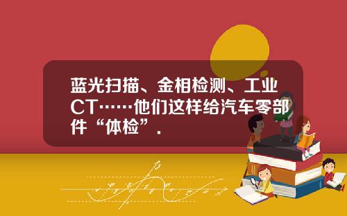 蓝光扫描、金相检测、工业CT……他们这样给汽车零部件“体检”.