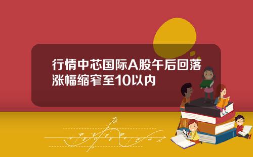 行情中芯国际A股午后回落涨幅缩窄至10以内