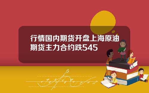 行情国内期货开盘上海原油期货主力合约跌545