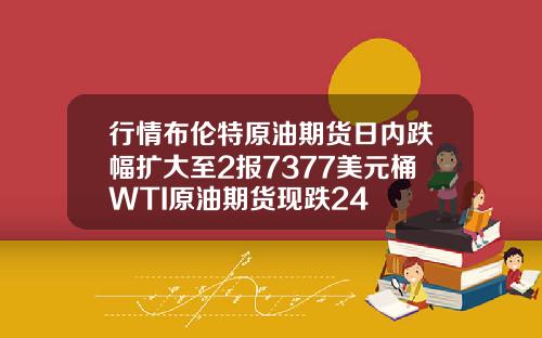 行情布伦特原油期货日内跌幅扩大至2报7377美元桶WTI原油期货现跌24