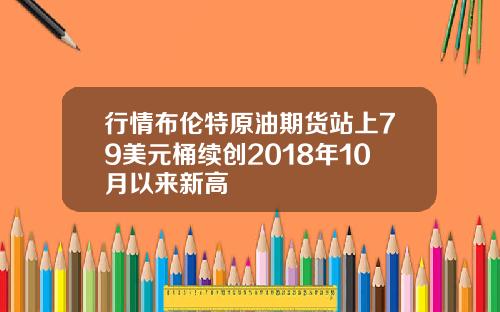 行情布伦特原油期货站上79美元桶续创2018年10月以来新高