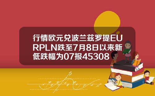 行情欧元兑波兰兹罗提EURPLN跌至7月8日以来新低跌幅为07报45308