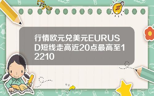 行情欧元兑美元EURUSD短线走高近20点最高至12210