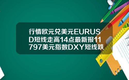 行情欧元兑美元EURUSD短线走高14点最新报11797美元指数DXY短线跌逾10点最新报9274
