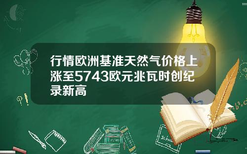 行情欧洲基准天然气价格上涨至5743欧元兆瓦时创纪录新高
