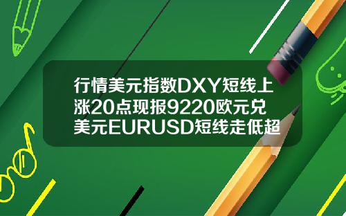 行情美元指数DXY短线上涨20点现报9220欧元兑美元EURUSD短线走低超30点现报11820