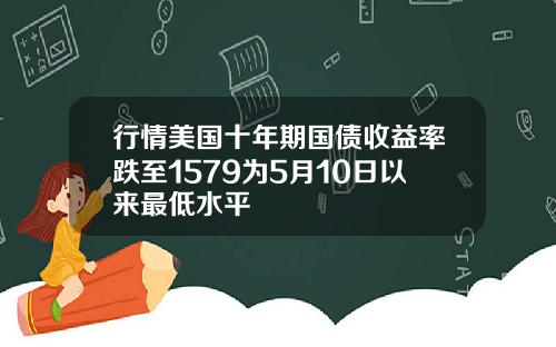 行情美国十年期国债收益率跌至1579为5月10日以来最低水平