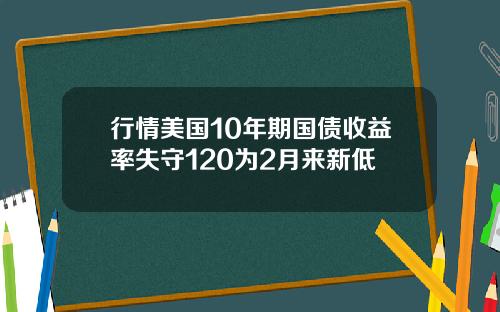 行情美国10年期国债收益率失守120为2月来新低