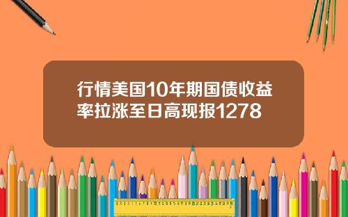 行情美国10年期国债收益率拉涨至日高现报1278