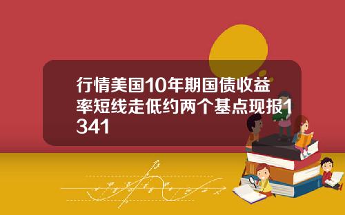 行情美国10年期国债收益率短线走低约两个基点现报1341