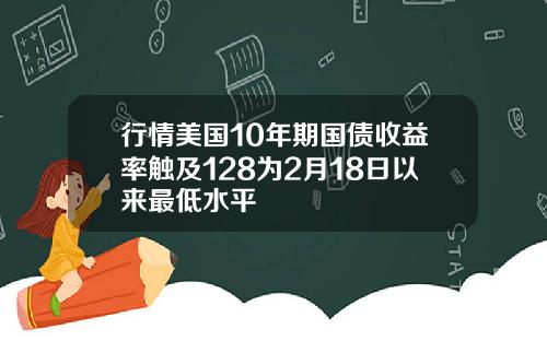 行情美国10年期国债收益率触及128为2月18日以来最低水平
