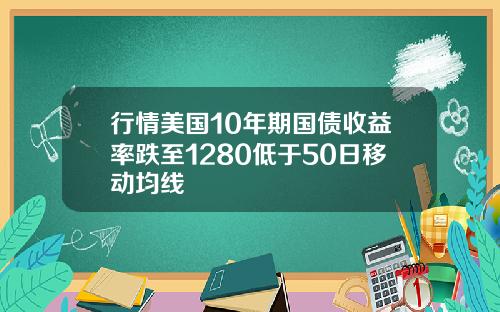 行情美国10年期国债收益率跌至1280低于50日移动均线