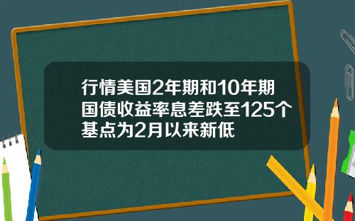 行情美国2年期和10年期国债收益率息差跌至125个基点为2月以来新低