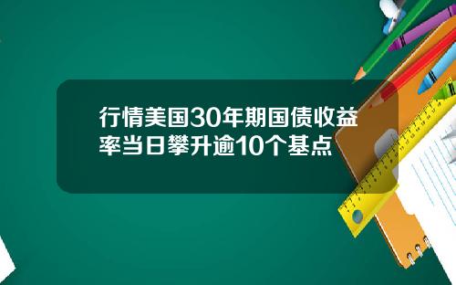 行情美国30年期国债收益率当日攀升逾10个基点