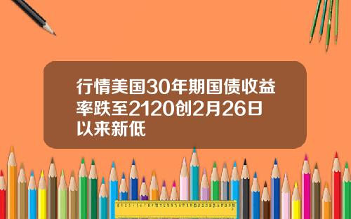 行情美国30年期国债收益率跌至2120创2月26日以来新低