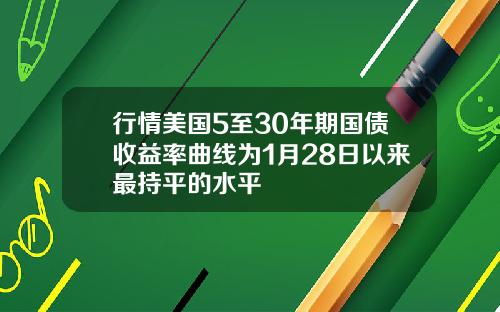 行情美国5至30年期国债收益率曲线为1月28日以来最持平的水平