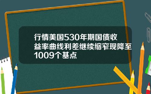 行情美国530年期国债收益率曲线利差继续缩窄现降至1009个基点