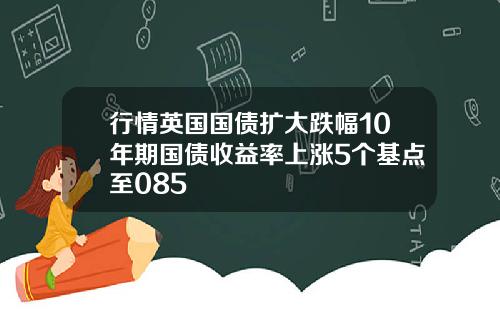 行情英国国债扩大跌幅10年期国债收益率上涨5个基点至085