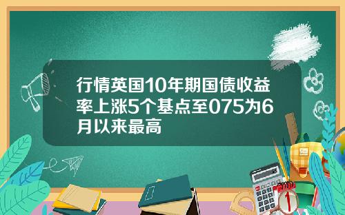 行情英国10年期国债收益率上涨5个基点至075为6月以来最高