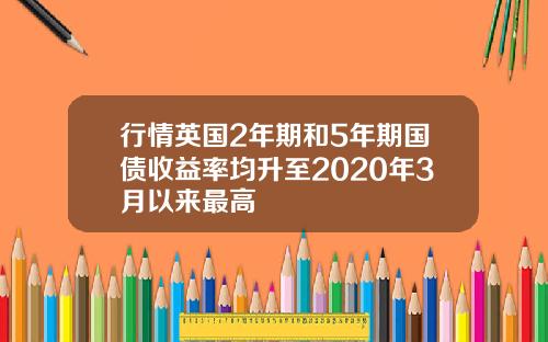 行情英国2年期和5年期国债收益率均升至2020年3月以来最高