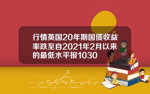 行情英国20年期国债收益率跌至自2021年2月以来的最低水平报1030