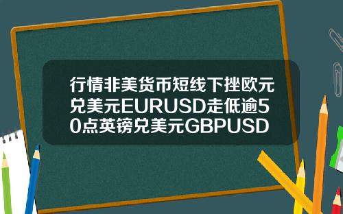 行情非美货币短线下挫欧元兑美元EURUSD走低逾50点英镑兑美元GBPUSD下挫约50点