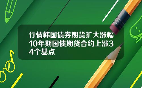 行情韩国债券期货扩大涨幅10年期国债期货合约上涨34个基点