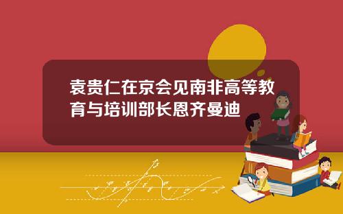 袁贵仁在京会见南非高等教育与培训部长恩齐曼迪