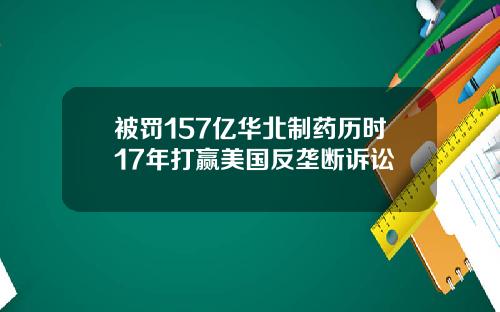 被罚157亿华北制药历时17年打赢美国反垄断诉讼