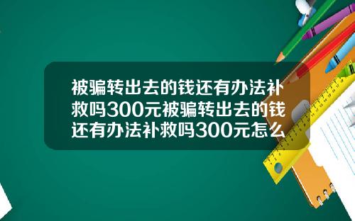 被骗转出去的钱还有办法补救吗300元被骗转出去的钱还有办法补救吗300元怎么办