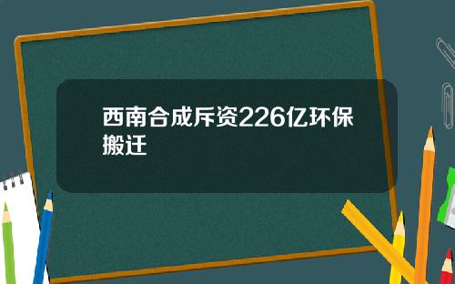 西南合成斥资226亿环保搬迁