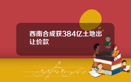 西南合成获384亿土地出让价款