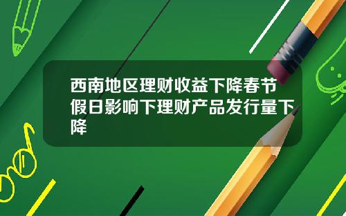 西南地区理财收益下降春节假日影响下理财产品发行量下降