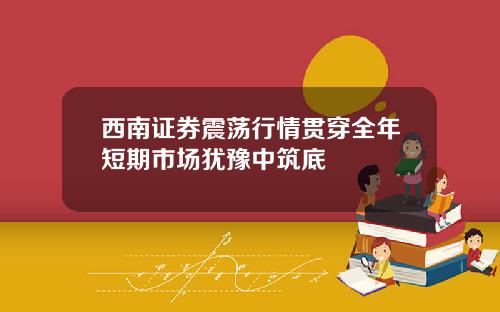 西南证券震荡行情贯穿全年短期市场犹豫中筑底