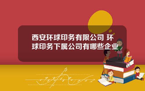 西安环球印务有限公司 环球印务下属公司有哪些企业