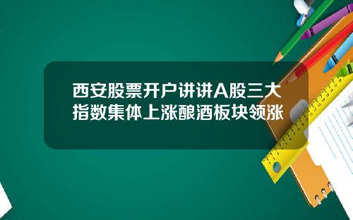西安股票开户讲讲A股三大指数集体上涨酿酒板块领涨