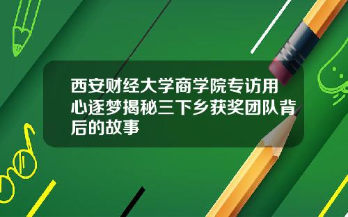 西安财经大学商学院专访用心逐梦揭秘三下乡获奖团队背后的故事