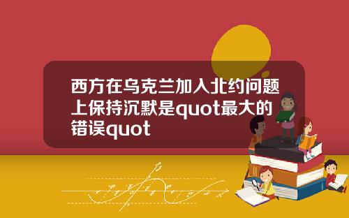 西方在乌克兰加入北约问题上保持沉默是quot最大的错误quot