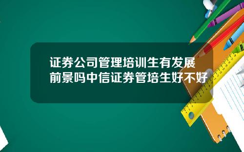 证券公司管理培训生有发展前景吗中信证券管培生好不好