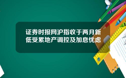 证券时报网沪指收于两月新低受累地产调控及加息忧虑