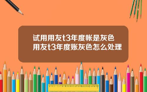 试用用友t3年度帐是灰色用友t3年度账灰色怎么处理