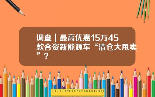 调查｜最高优惠15万45款合资新能源车“清仓大甩卖”？