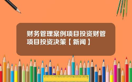 财务管理案例项目投资财管项目投资决策【新闻】